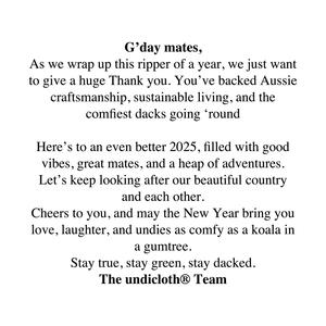 G’day mates,
As we wrap up this ripper of a year, we just want to give a huge Thank you. You’ve backed Aussie craftsmanship, sustainable living, and the comfiest dacks going ‘round 

Here’s to an even better 2025, filled with good vibes, great mates, and a heap of adventures. Let’s keep looking after our beautiful country and each other.
Cheers to you, and may the New Year bring you love, laughter, and undies as comfy as a koala in a gumtree.
Stay true, stay green, stay dacked.
The undicloth® Team
#undicloth #underwear #fashion #2025 #nye #fun